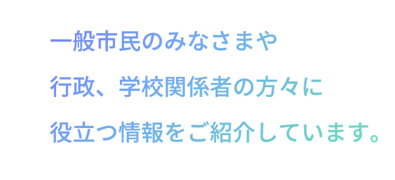 一般市民のみなさまや行政、学校関係者の方々に役立つ情報をご紹介しています。